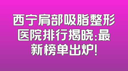 西宁肩部吸脂整形医院排行揭晓：最新榜单出炉！