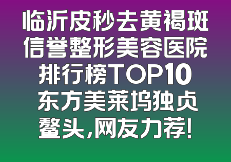 临沂皮秒去黄褐斑信誉整形美容医院排行榜TOP10 东方美莱坞独占鳌头，网友力荐！