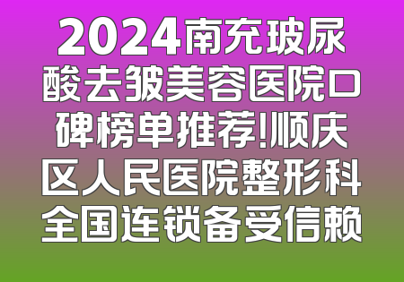 2024南充玻尿酸去皱美容医院口碑榜单推荐！顺庆区人民医院整形科全国连锁备受信赖