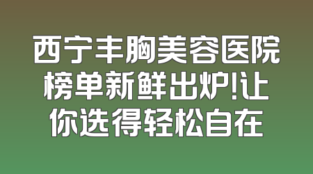 西宁丰胸美容医院榜单新鲜出炉！让你选得轻松自在