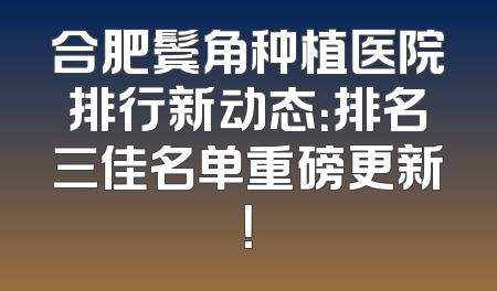 合肥鬓角种植医院排行新动态：排名三佳名单重磅更新！