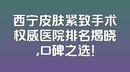 西宁皮肤紧致手术权威医院排名揭晓，口碑之选！