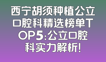 西宁胡须种植公立口腔科精选榜单TOP5：公立口腔科实力解析！