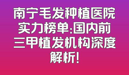 南宁毛发种植医院实力榜单：国内前三甲植发机构深度解析！