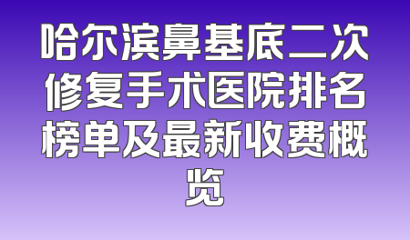 哈尔滨鼻基底二次修复手术医院排名榜单及最新收费概览