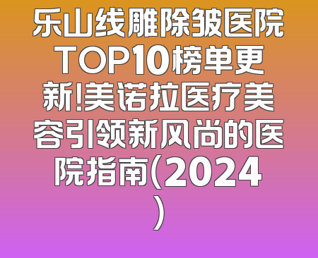 乐山线雕除皱医院TOP10榜单更新！美诺拉医疗美容引领新风尚的医院指南（2024）