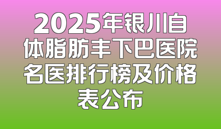2025年银川自体脂肪丰下巴医院名医排行榜及价格表公布