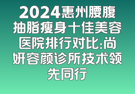 2024惠州腰腹抽脂瘦身十佳美容医院排行对比：尚妍容颜诊所技术领先同行