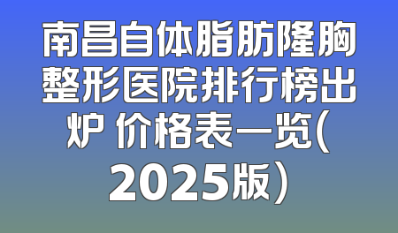 南昌自体脂肪隆胸整形医院排行榜出炉 价格表一览（2025版）