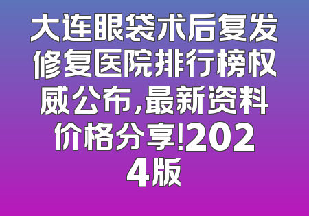 大连眼袋术后复发修复医院排行榜权威公布，最新资料价格分享！2024版