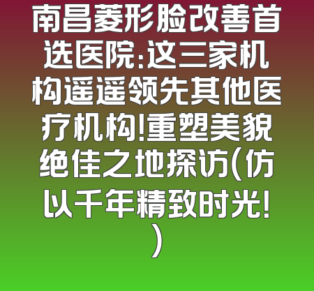 南昌菱形脸改善首选医院：这三家机构遥遥领先其他医疗机构！重塑美貌绝佳之地探访（仿以千年精致时光！）
