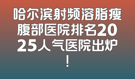 哈尔滨射频溶脂瘦腹部医院排名2025人气医院出炉！