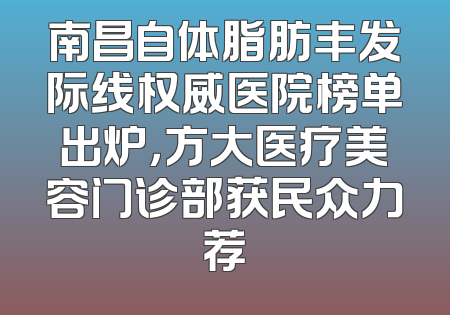 南昌自体脂肪丰发际线权威医院榜单出炉，方大医疗美容门诊部获民众力荐