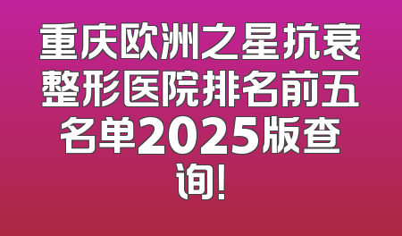 重庆欧洲之星抗衰整形医院排名前五名单2025版查询！