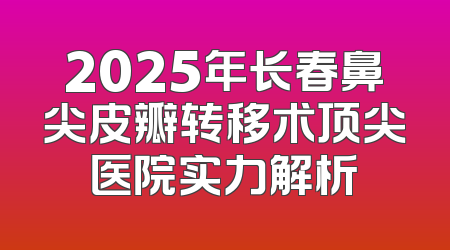 2025年长春鼻尖皮瓣转移术顶尖医院实力解析