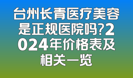 台州长青医疗美容是正规医院吗？2024年价格表及相关一览