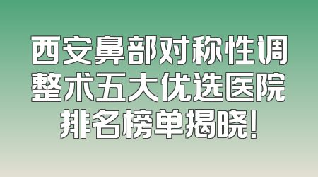 西安鼻部对称性调整术五大优选医院排名榜单揭晓！