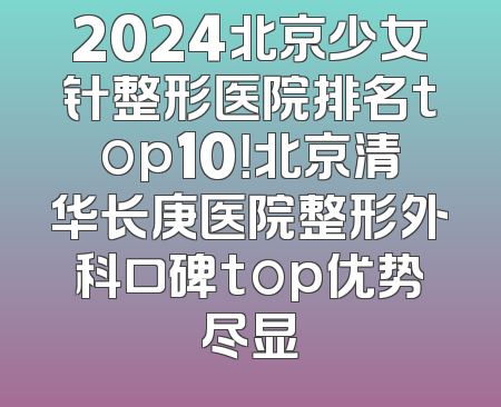 2024北京少女针整形医院排名top10！北京清华长庚医院整形外科口碑top优势尽显