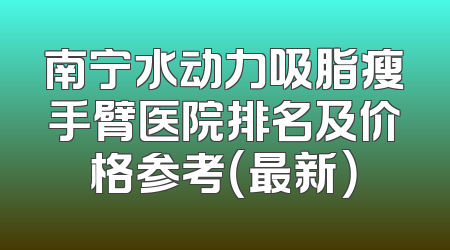 南宁水动力吸脂瘦手臂医院排名及价格参考（最新）