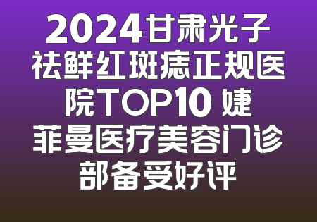 2024甘肃光子祛鲜红斑痣正规医院TOP10 婕菲曼医疗美容门诊部备受好评
