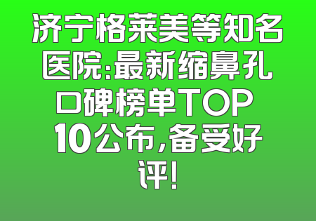 济宁格莱美等知名医院：最新缩鼻孔口碑榜单TOP 10公布，备受好评！