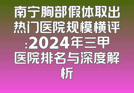 南宁胸部假体取出热门医院规模横评：2024年三甲医院排名与深度解析