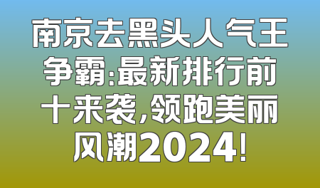 南京去黑头人气王争霸：最新排行前十来袭，领跑美丽风潮2024！