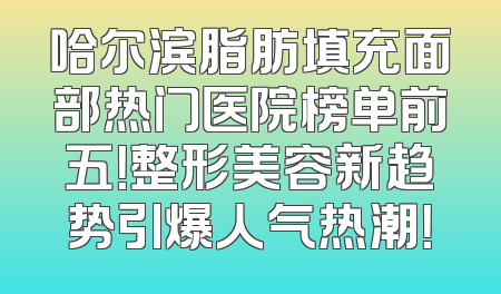 哈尔滨脂肪填充面部热门医院榜单前五！整形美容新趋势引爆人气热潮！