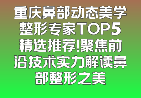 重庆鼻部动态美学整形专家TOP5精选推荐！聚焦前沿技术实力解读鼻部整形之美