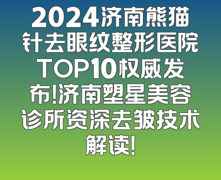 2024济南熊猫针去眼纹整形医院TOP10权威发布！济南塑星美容诊所资深去皱技术解读！
