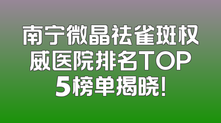 南宁微晶祛雀斑权威医院排名TOP5榜单揭晓！