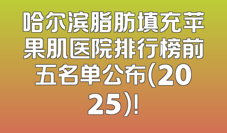 哈尔滨脂肪填充苹果肌医院排行榜前五名单公布（2025）！