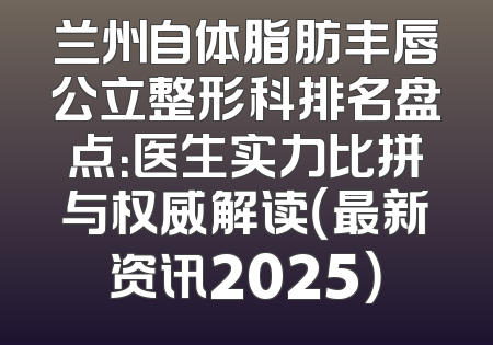 兰州自体脂肪丰唇公立整形科排名盘点：医生实力比拼与权威解读（最新资讯2025）
