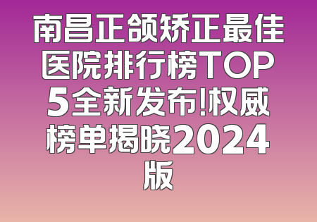 南昌正颌矫正最佳医院排行榜TOP5全新发布！权威榜单揭晓2024版