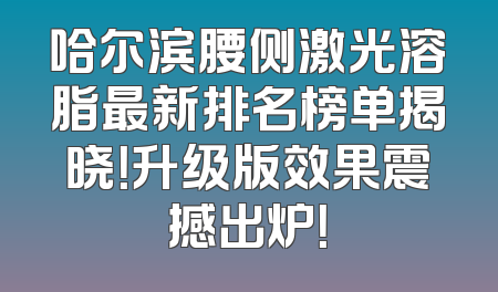 哈尔滨腰侧激光溶脂最新排名榜单揭晓！升级版效果震撼出炉！