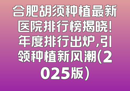 合肥胡须种植最新医院排行榜揭晓！年度排行出炉，引领种植新风潮（2025版）