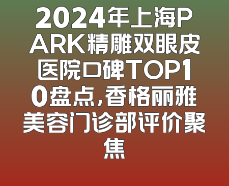 2024年上海PARK精雕双眼皮医院口碑TOP10盘点，香格丽雅美容门诊部评价聚焦