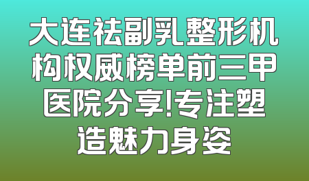 大连祛副乳整形机构权威榜单前三甲医院分享！专注塑造魅力身姿