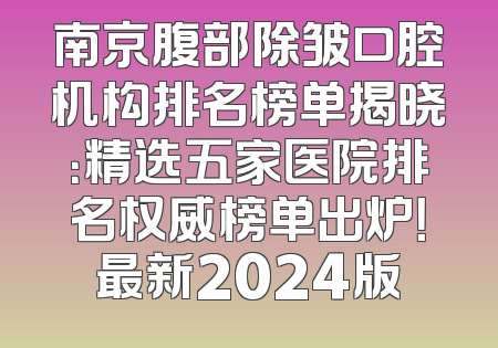 南京腹部除皱口腔机构排名榜单揭晓：精选五家医院排名权威榜单出炉！最新2024版