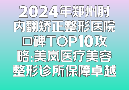 2024年郑州肘内翻矫正整形医院口碑TOP10攻略：美岚医疗美容整形诊所保障卓越