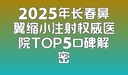 2025年长春鼻翼缩小注射权威医院TOP5口碑解密