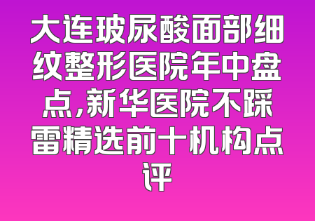大连玻尿酸面部细纹整形医院年中盘点，新华医院不踩雷精选前十机构点评