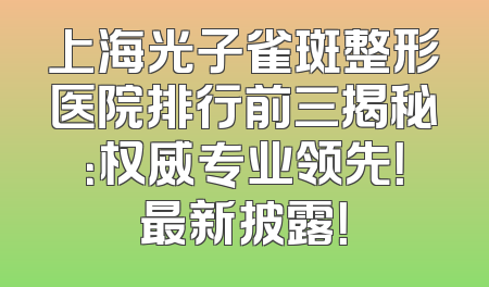 上海光子雀斑整形医院排行前三揭秘：权威专业领先！最新披露！