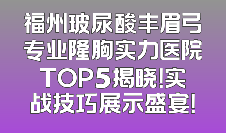 福州玻尿酸丰眉弓专业隆胸实力医院TOP5揭晓！实战技巧展示盛宴！