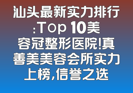 汕头最新实力排行：Top 10美容冠整形医院！真善美美容会所实力上榜，信誉之选