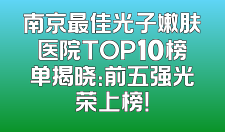南京最佳光子嫩肤医院TOP10榜单揭晓：前五强光荣上榜！