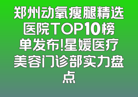 郑州动氧瘦腿精选医院TOP10榜单发布！星媛医疗美容门诊部实力盘点