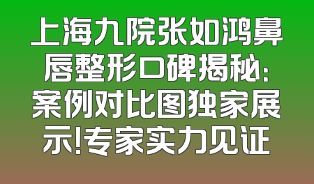 上海九院张如鸿鼻唇整形口碑揭秘：案例对比图独家展示！专家实力见证