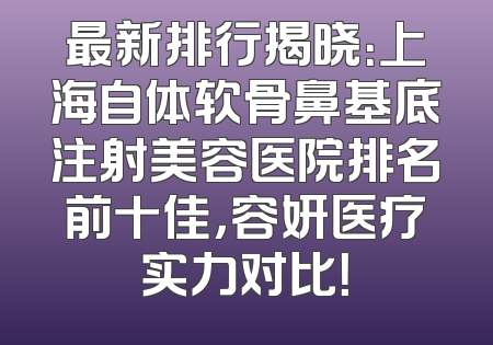 最新排行揭晓：上海自体软骨鼻基底注射美容医院排名前十佳，容妍医疗实力对比！