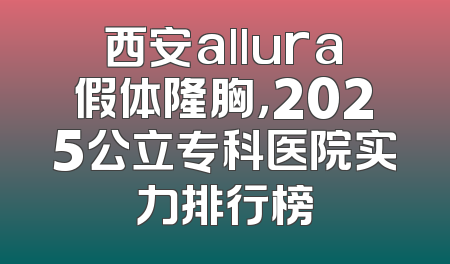 西安allura假体隆胸，2025公立专科医院实力排行榜